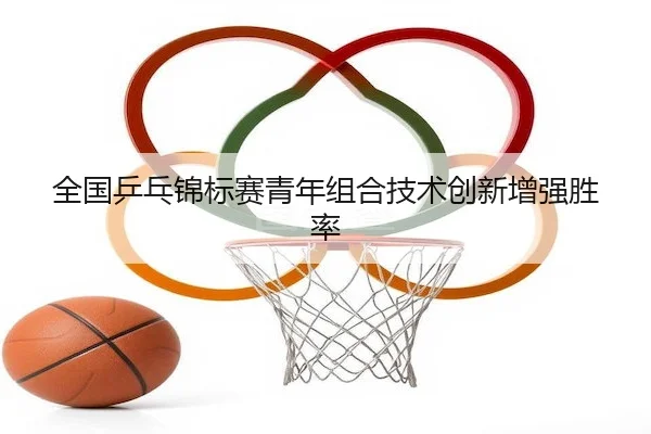 全国乒乓锦标赛青年组合技术创新增强胜率